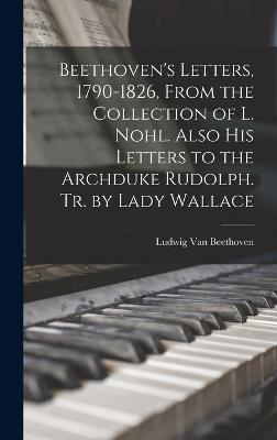 Beethoven's Letters, 1790-1826, From the Collection of L. Nohl. Also His Letters to the Archduke Rudolph. Tr. by Lady Wallace - Van Beethoven, Ludwig