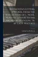 Beethoven's Letters, 1790-1826, From the Collection of L. Nohl. Also His Letters to the Archduke Rudolph. Tr. by Lady Wallace