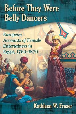 Before They Were Belly Dancers: European Accounts of Female Entertainers in Egypt, 1760-1870 - Fraser, Kathleen W