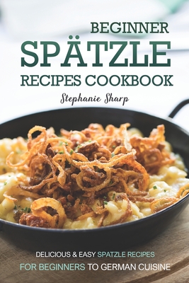 Beginner Spatzle Recipes Cookbook: Delicious & Easy Spatzle Recipes for Beginners to German Cuisine - Sharp, Stephanie