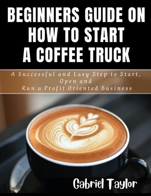Beginner's Guide on How to start a Coffee Truck: A Successful and Easy Step to Start, Open and Run a profit oriented business - Taylor, Gabriel