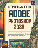 Beginner's Guide to Adobe Photoshop 2025: Master Essential Settings, Tools, Layers, Image Adjustments, and Creative Techniques with Troubleshooting Tips Included