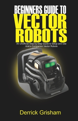 Beginners Guide to Anki Vector Robots: An Unofficial Step-By-Step Guide to Setup and Use Anki's Companion Vector Robots - Grisham, Derrick