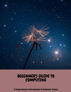 BEGINNER'S GUIDE TO COMPUTING A Comprehensive Introduction To Computer Science