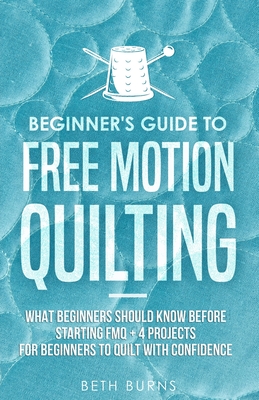 Beginner's Guide to Free Motion Quilting: What Beginners Should Know Before Starting FMQ + 4 Projects for Beginners to Quilt with Confidence - Burns, Beth