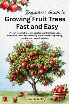 Beginner's Guide to Growing Fruit Trees Fast and Easy: Proven sustainable techniques for healthier trees and a bountiful harvest while reducing effort and time in planting, pruning and maintaining them - McKay, Sophie