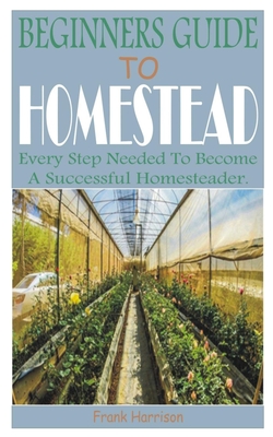 Beginners Guide to Homestead: Every Step Needed to Become a Successful Homesteader. - Harrison, Frank