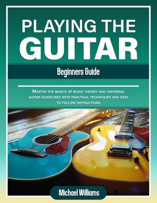 Beginners Guide to Playing the Guitar: Comprehensive Guide for Absolute Beginners on How to Play the Guitar, Read Music and Master Chord and Strumming Patterns - Williams, Michael
