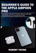 Beginner's Guide to the Apple Airpods Pro: Complete Tips and Tricks to Set Up, Use and Troubleshoot Your AirPod Like a Pro