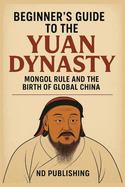 Beginner's Guide to the Yuan Dynasty: How the Mongol Empire Transformed China and Ignited Early Globalization