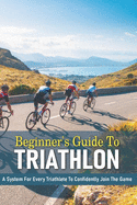 Beginner's Guide To Triathlon: A System For Every Triathlete To Confidently Join The Game: Triathlon Biography Books