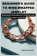 Beginner's Guide to Wire-Wrapped Jewelry: Illustrated Techniques for Crafting Links, Loops, and Coils: Explore Essential Tools, Creative Inspiration, and the Art of Jewelry Making with Simple Project