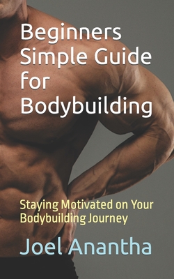 Beginners Simple Guide for Bodybuilding: Staying Motivated on Your Bodybuilding Journey - Anantha, Joel