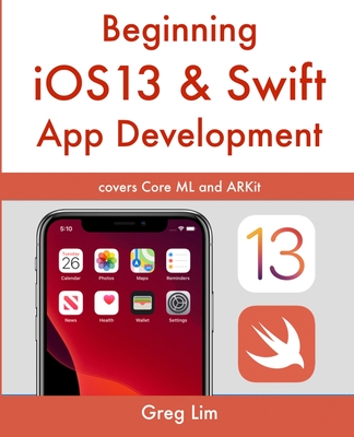 Beginning iOS 13 & Swift App Development: Develop iOS Apps with Xcode 11, Swift 5, Core ML, ARKit and more - Lim, Greg
