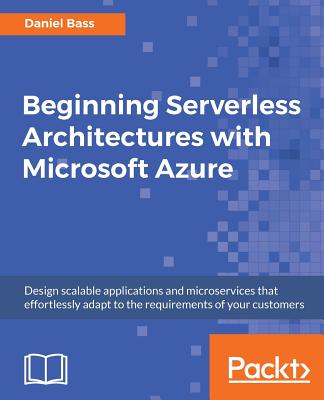 Beginning Serverless Architectures with Microsoft Azure: Design scalable applications and microservices that effortlessly adapt to the requirements of your customers - Bass, Daniel