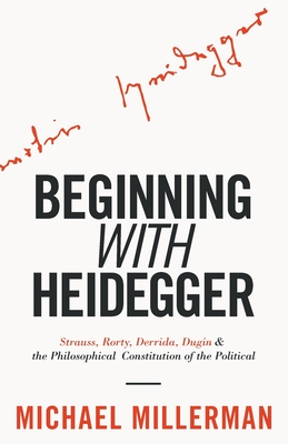 Beginning with Heidegger: Strauss, Rorty, Derrida, Dugin and the Philosophical Constitution of the Political - Millerman, Michael