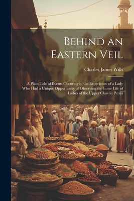 Behind an Eastern Veil: A Plain Tale of Events Occuring in the Experience of a Lady Who Had a Unique Opportunity of Observing the Inner Life of Ladies of the Upper Class in Persia - Wills, Charles James