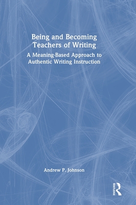 Being and Becoming Teachers of Writing: A Meaning-Based Approach to Authentic Writing Instruction - Johnson, Andrew P