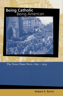 Being Catholic, Being American: The Notre Dame Story, 1842-1934 - Burns, Robert E