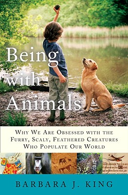 Being with Animals: Why We Are Obsessed with the Furry, Scaly, Feathered Creatures Who Populate Our World - King, Barbara J