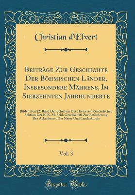 Beitr?ge Zur Geschichte Der Bhmischen L?nder, Insbesondere M?hrens, Im Siebzehnten Jahrhunderte, Vol. 3: Bildet Den 22. Band Der Schriften Der Historisch-Statistischen Sektion Der K. K. M. Schl. Gesellschaft Zur Befrderung Des Ackerbaues, Der Natur Und - d'Elvert, Christian