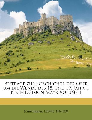 Beitrage Zur Geschichte Der Oper Um Die Wende Des 18. Und 19. Jahrh. Bd. I-II: Simon Mayr Volume 1 - Schiedermair, Ludwig