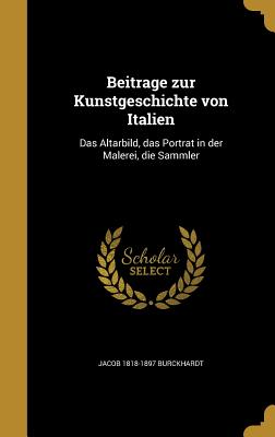 Beitrage zur Kunstgeschichte von Italien: Das Altarbild, das Portrat in der Malerei, die Sammler - Burckhardt, Jacob 1818-1897