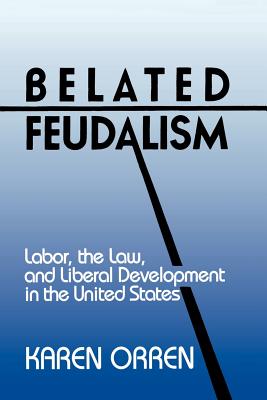 Belated Feudalism: Labor, the Law, and Liberal Development in the United States - Orren, Karen, Professor