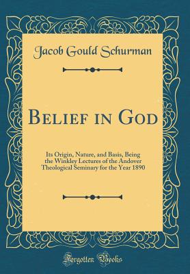 Belief in God: Its Origin, Nature, and Basis, Being the Winkley Lectures of the Andover Theological Seminary for the Year 1890 (Classic Reprint) - Schurman, Jacob Gould