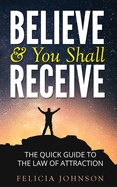 Believe & You Shall Receive: The Quick Guide to The Law of Attraction