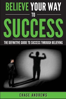 Believe Your Way to Success: The Definitive Guide to Success Through Believing: How Believing Takes You from Where You are to Where You Want to Be - Andrews, Chase