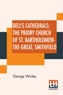 Bell's Cathedrals: The Priory Church of St. Bartholomew-The-Great, Smithfield a Short History of the Foundation and a Description of the Fabric and Also of the Church of St. Bartholomew-The-Less
