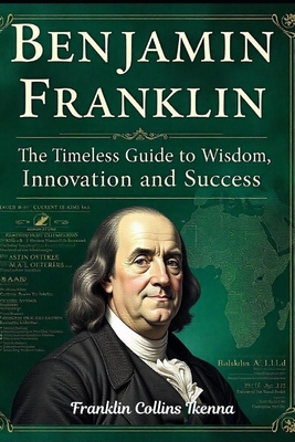 Benjamin Franklin: The Timeless Guide to Wisdom, Innovation and Success - Collins Ikenna, Franklin