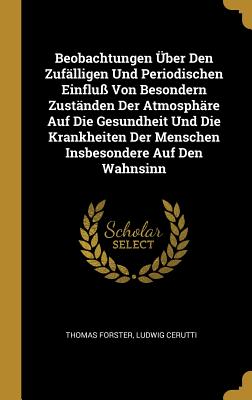 Beobachtungen ?ber Den Zuf?lligen Und Periodischen Einflu? Von Besondern Zust?nden Der Atmosph?re Auf Die Gesundheit Und Die Krankheiten Der Menschen Insbesondere Auf Den Wahnsinn - Forster, Thomas, and Cerutti, Ludwig