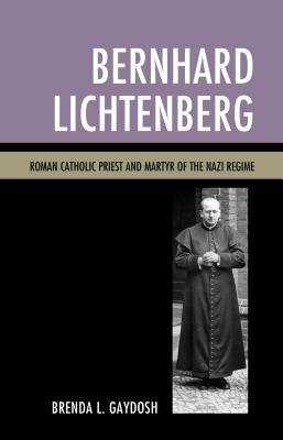 Bernhard Lichtenberg: Roman Catholic Priest and Martyr of the Nazi Regime - Gaydosh, Brenda L.