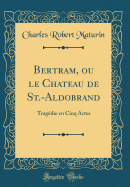 Bertram, Ou Le Chateau de St.-Aldobrand: Tragdie En Cinq Actes (Classic Reprint)