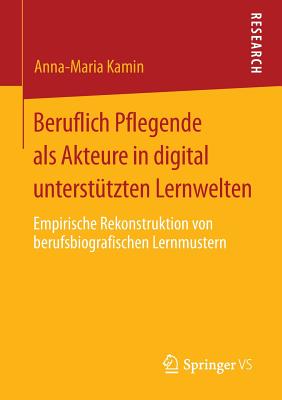 Beruflich Pflegende ALS Akteure in Digital Unterstutzten Lernwelten: Empirische Rekonstruktion Von Berufsbiografischen Lernmustern - Kamin, Anna-Maria