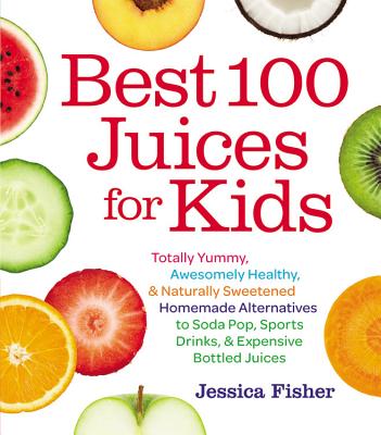 Best 100 Juices for Kids: Totally Yummy, Awesomely Healthy, & Naturally Sweetened Homemade Alternatives to Soda Pop, Sports Drinks, & Expensive Bottled Juices - Fisher, Jessica