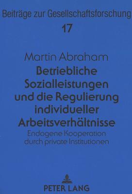 Betriebliche Sozialleistungen Und Die Regulierung Individueller Arbeitsverhaeltnisse: Endogene Kooperation Durch Private Institutionen - B?schges, G?nter (Editor), and Abraham, Martin