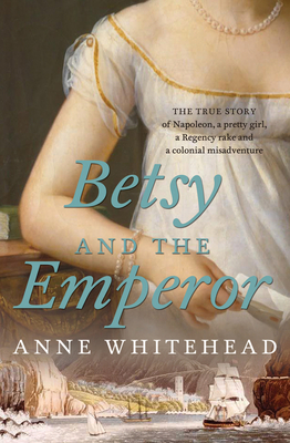 Betsy and the Emperor: The true story of Napoleon, a pretty girl, a Regency rake and an Australian colonial misadventure - Whitehead, Anne