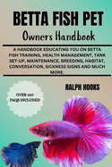 Betta Fish Pet Owners Handbook: A Handbook Educating You On Betta Fish Training, Health Management, Tank Set-up, Maintenance, Breeding, Habitat, Conversation, Sickness Signs And Much More.