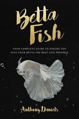 Betta Fish: Your Complete Guide to Ensure You Give Your Betta the Best Life Possible - Daniels, Anthony