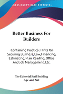 Better Business For Builders: Containing Practical Hints On Securing Business, Law, Financing, Estimating, Plan Reading, Office And Job Management, Etc.