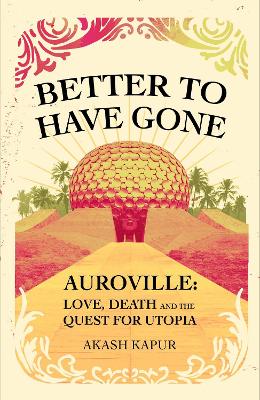 Better To Have Gone: Love, Death and the Quest for Utopia in Auroville - Kapur, Akash