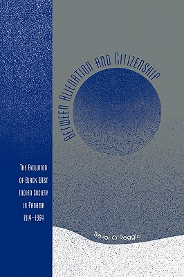 Between Alienation and Citizenship: The Evolution of Black West Indian Society in Panama, 1914D1964 - O'Reggio, Trevor