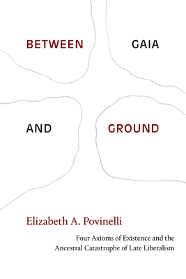 Between Gaia and Ground: Four Axioms of Existence and the Ancestral Catastrophe of Late Liberalism - Povinelli, Elizabeth a