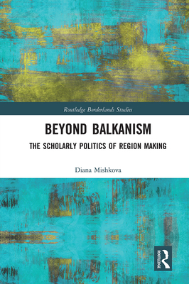 Beyond Balkanism: The Scholarly Politics of Region Making - Mishkova, Diana