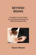 Beyond Beans: From Bean to Cup A Guide to Launching and Growing Your Coffee Roasting Business