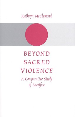 Beyond Sacred Violence: A Comparative Study of Sacrifice - McClymond, Kathryn, Professor