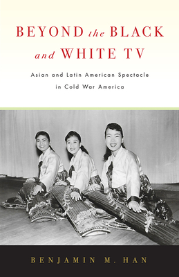 Beyond the Black and White TV: Asian and Latin American Spectacle in Cold War America - Han, Benjamin M